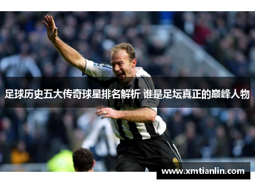 足球历史五大传奇球星排名解析 谁是足坛真正的巅峰人物